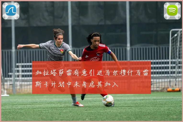 加拉塔萨雷有意引进马尔穆什马雷斯卡计划中未考虑其加入