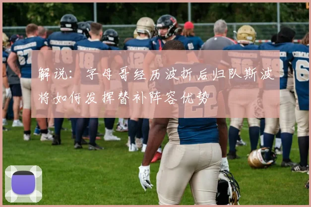 解说：字母哥经历波折后归队斯波将如何发挥替补阵容优势