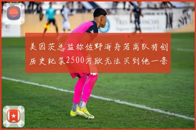 美因茨总监称佐野海舟若离队将创历史纪录2500万欧无法买到他一条腿