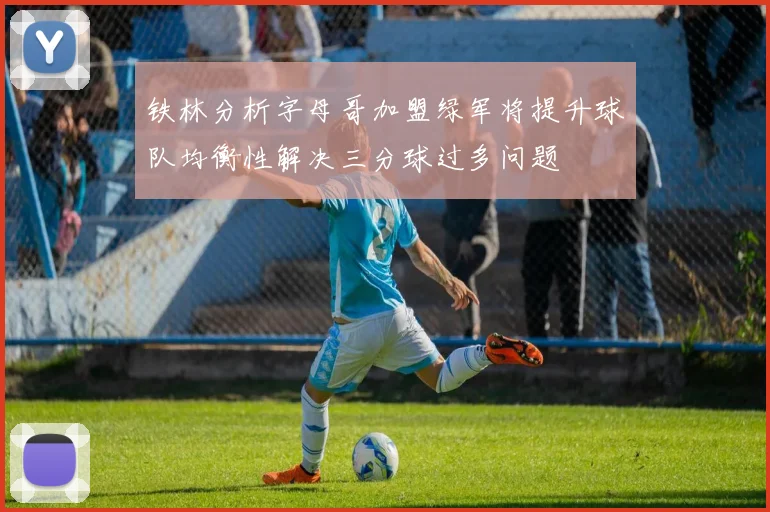 铁林分析字母哥加盟绿军将提升球队均衡性解决三分球过多问题