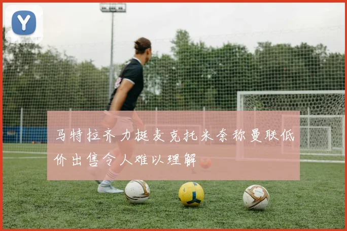 马特拉齐力挺麦克托米奈称曼联低价出售令人难以理解