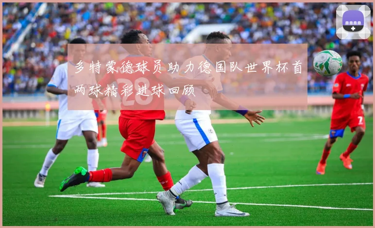 多特蒙德球员助力德国队世界杯首两球精彩进球回顾