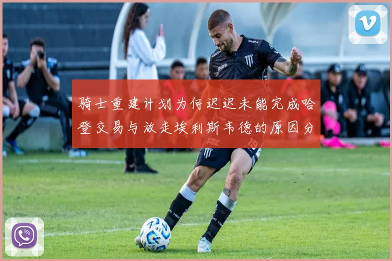 骑士重建计划为何迟迟未能完成哈登交易与放走埃利斯韦德的原因分析