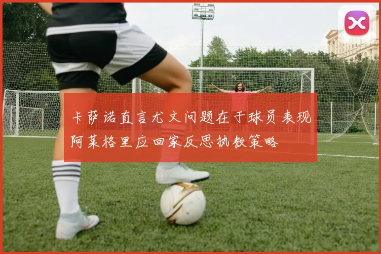 卡萨诺直言尤文问题在于球员表现阿莱格里应回家反思执教策略